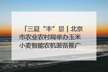 三夏“丰”景｜北京市农业农村局举办玉米小麦智能农机装备推广“田间日”活动