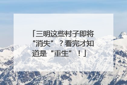 三明这些村子即将“消失”？看完才知道是“重生”！