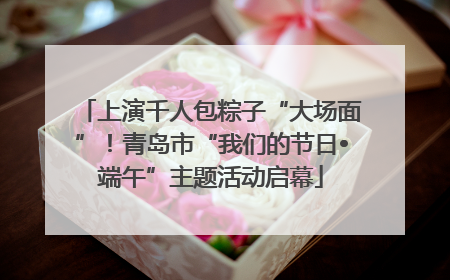 上演千人包粽子“大场面”！青岛市“我们的节日•端午”主题活动启幕