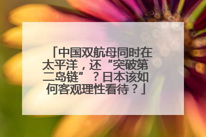 中国双航母同时在太平洋，还“突破第二岛链”？日本该如何客观理性看待？