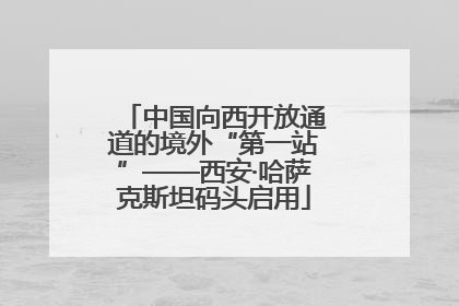 中国向西开放通道的境外“第一站”——西安·哈萨克斯坦码头启用