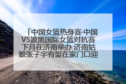 中国女篮热身赛·中国VS波黑国际女篮对抗赛下月在济南举办 济南姑娘张子宇有望在家门口迎来国家队首秀