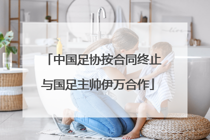 中国足协按合同终止与国足主帅伊万合作