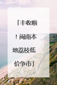 丰收啦！闽南本地荔枝低价争市