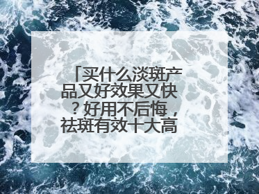 买什么淡斑产品又好效果又快？好用不后悔，祛斑有效十大高性价比品牌