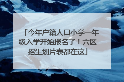今年户籍人口小学一年级入学开始报名了！六区招生划片表都在这