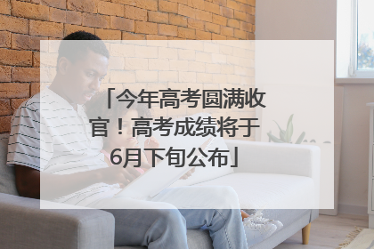 今年高考圆满收官！高考成绩将于6月下旬公布