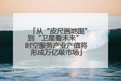 从“皮尺画地图”到“卫星看未来” 时空服务产业产值将形成万亿级市场