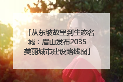 从东坡故里到生态名城：眉山发布2035美丽城市建设路线图