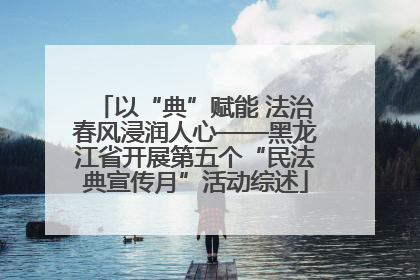 以“典”赋能 法治春风浸润人心——黑龙江省开展第五个“民法典宣传月”活动综述