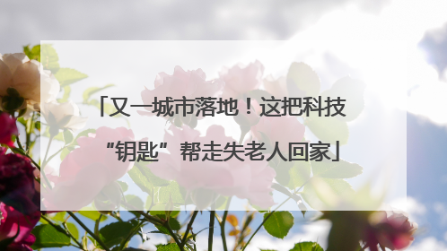 又一城市落地！这把科技“钥匙”帮走失老人回家