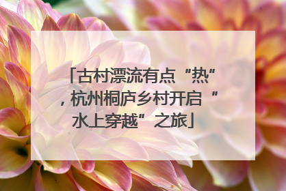 古村漂流有点“热”，杭州桐庐乡村开启“水上穿越”之旅