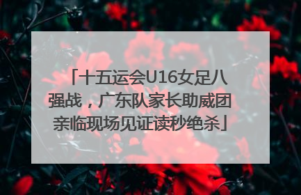 十五运会U16女足八强战，广东队家长助威团亲临现场见证读秒绝杀
