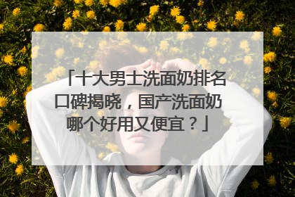 十大男士洗面奶排名口碑揭晓，国产洗面奶哪个好用又便宜？