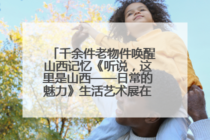千余件老物件唤醒山西记忆《听说，这里是山西——日常的魅力》生活艺术展在忻州市图书馆开展