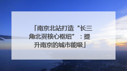南京北站打造“长三角北翼核心枢纽”：提升南京的城市能级