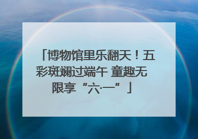 博物馆里乐翻天！五彩斑斓过端午 童趣无限享“六·一”