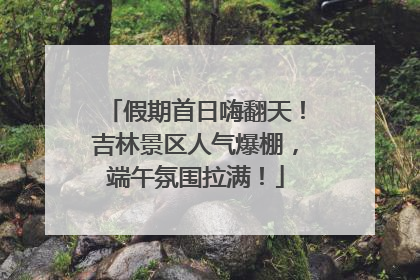 假期首日嗨翻天！吉林景区人气爆棚，端午氛围拉满！
