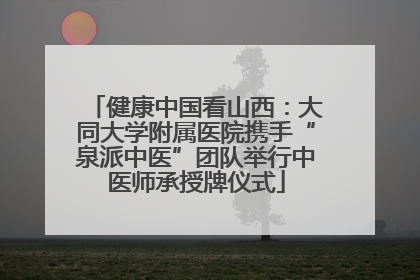 健康中国看山西：大同大学附属医院携手“泉派中医”团队举行中医师承授牌仪式