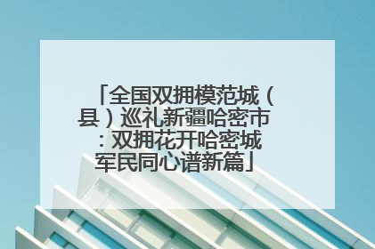 全国双拥模范城（县）巡礼新疆哈密市：双拥花开哈密城 军民同心谱新篇