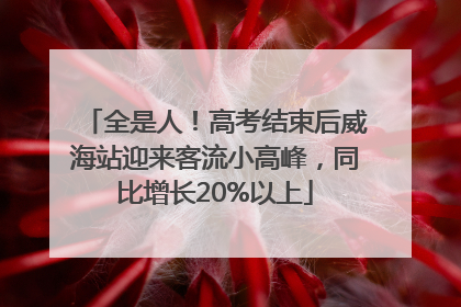 全是人！高考结束后威海站迎来客流小高峰，同比增长20%以上