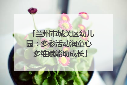 兰州市城关区幼儿园：多彩活动润童心 多维赋能助成长