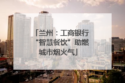 兰州：工商银行“智慧餐饮”助燃城市烟火气
