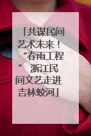 共谋民间艺术未来！“春雨工程” 浙江民间文艺走进吉林蛟河