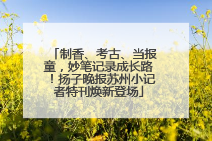 制香、考古、当报童，妙笔记录成长路！扬子晚报苏州小记者特刊焕新登场