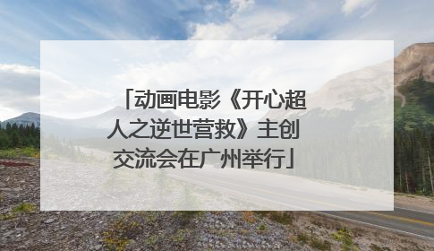 动画电影《开心超人之逆世营救》主创交流会在广州举行
