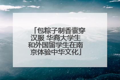 包粽子制香囊穿汉服 华裔大学生和外国留学生在南京体验中华文化