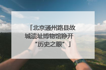 北京通州路县故城遗址博物馆睁开“历史之眼”
