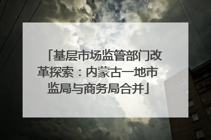 基层市场监管部门改革探索：内蒙古一地市监局与商务局合并