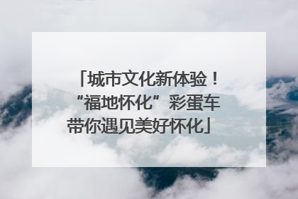 城市文化新体验！“福地怀化”彩蛋车带你遇见美好怀化