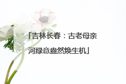 吉林长春：古老母亲河绿意盎然焕生机