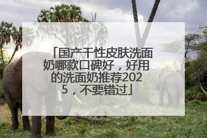 国产干性皮肤洗面奶哪款口碑好，好用的洗面奶推荐2025，不要错过
