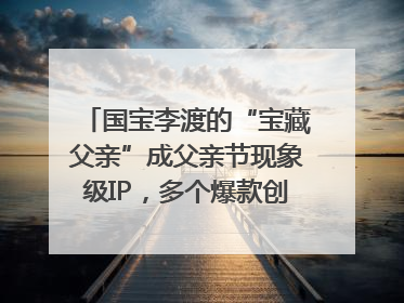 国宝李渡的“宝藏父亲”成父亲节现象级IP，多个爆款创造数千万流量