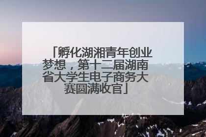 孵化湖湘青年创业梦想，第十二届湖南省大学生电子商务大赛圆满收官