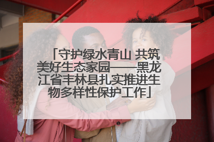 守护绿水青山 共筑美好生态家园——黑龙江省丰林县扎实推进生物多样性保护工作