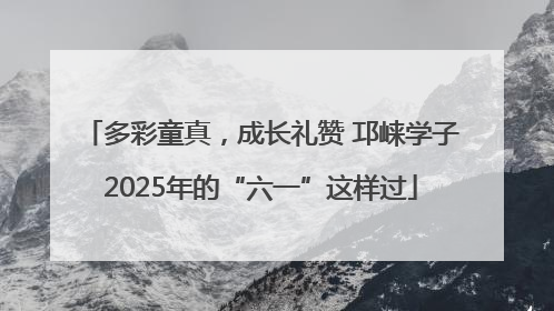 多彩童真，成长礼赞 邛崃学子2025年的“六一”这样过