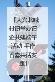 大兴北臧村镇举办镇企共建端午活动 手作香囊共话安康