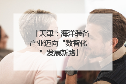 天津：海洋装备产业迈向“数智化”发展新路