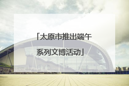 太原市推出端午系列文博活动