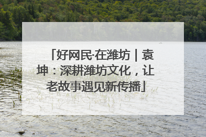 好网民·在潍坊｜袁坤：深耕潍坊文化，让老故事遇见新传播