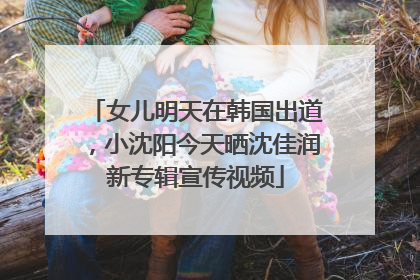 女儿明天在韩国出道，小沈阳今天晒沈佳润新专辑宣传视频