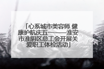 心系城市美容师 健康护航庆五一——淮安市淮阴区总工会开展关爱职工体检活动