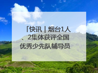 快讯｜烟台1人、2集体获评全国优秀少先队辅导员、集体荣誉称号
