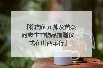 徐向前元帅及黄杰同志生前物品捐赠仪式在山西举行
