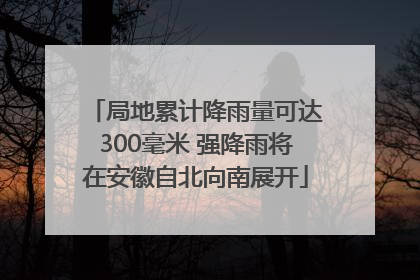 局地累计降雨量可达300毫米 强降雨将在安徽自北向南展开