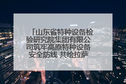 山东省特种设备检验研究院集团有限公司筑牢高原特种设备安全防线 共绘拉萨美好生活画卷